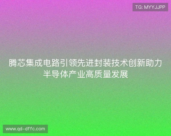 腾芯集成电路引领先进封装技术创新助力半导体产业高质量发展 腾芯集成电路引领先进封装技术创新助力半导体产业高质量发展